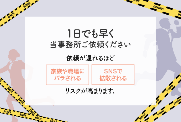 1日でも早く当事務所ご依頼ください。依頼が遅れるほど「家族や職場にばらされる」「SNSで拡散される」リスクが高まります。