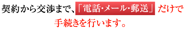 契約から交渉まで、電話・メール・郵送だけで手続きを行います。