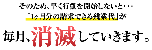 そのため、早く行動を開始しないと・・・「1ヶ月分の請求できる残業代」が毎月、消滅していきます。