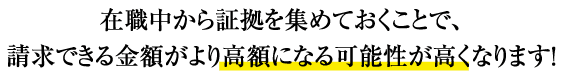 在職中から証拠を集めておくことで、請求できる金額がより高額になる可能性が高くなります。