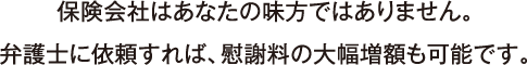 保険会社はあなたの味方ではありません。弁護士に依頼すれば、慰謝料の大幅増額も可能です。