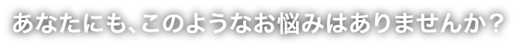 あなたにも、このようなお悩みはありませんか？